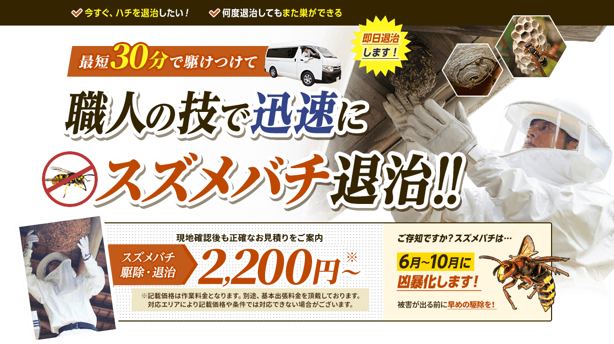 今すぐハチを退治したい人、何度退治してもまた巣ができて困っている人へ。最短30分で駆けつけて職人の技で迅速に蜂の巣を退治します。退治費用2,200円から。現地確認後も正確なお見積もりをご案内します。スズメバチ、アシナガバチ、ミツバチ等様々な種類のハチも対応。